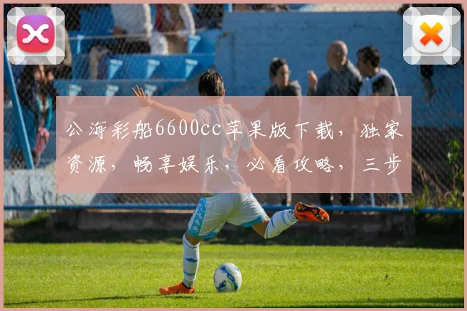公海彩船6600cc苹果版下载，独家资源，畅享娱乐，必看攻略，三步轻松安装