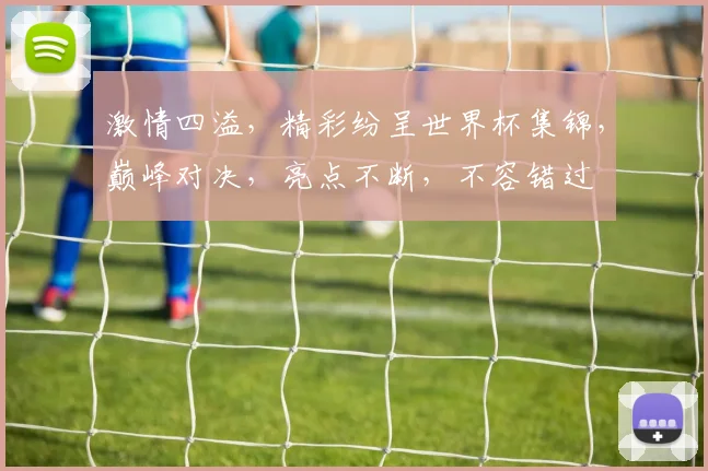 激情四溢，精彩纷呈世界杯集锦，巅峰对决，亮点不断，不容错过
