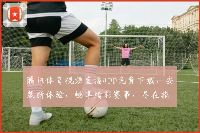 腾讯体育视频直播app免费下载，安装新体验，畅享精彩赛事，尽在指尖