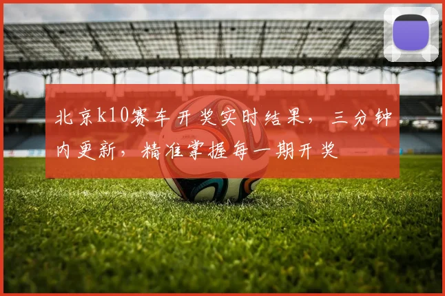 北京k10赛车开奖实时结果，三分钟内更新，精准掌握每一期开奖