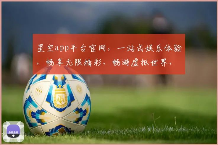星空app平台官网，一站式娱乐体验，畅享无限精彩，畅游虚拟世界，尽在星空