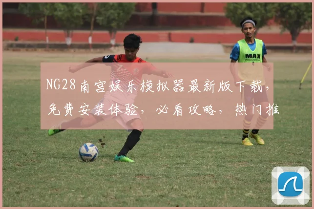 NG28南宫娱乐模拟器最新版下载，免费安装体验，必看攻略，热门推荐