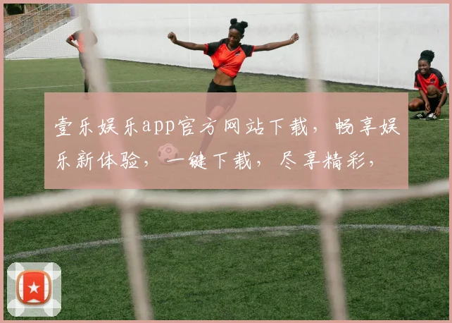 壹乐娱乐app官方网站下载，畅享娱乐新体验，一键下载，尽享精彩，不容错过，快来体验