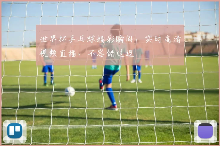 世界杯乒乓球精彩瞬间，实时高清视频直播，不容错过逗